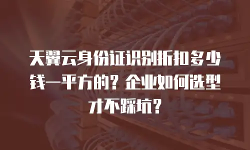 天翼云身份证识别折扣多少钱一平方的？企业如何选型才不踩坑？