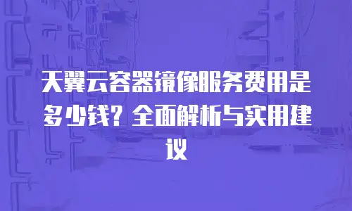 天翼云容器镜像服务费用是多少钱？全面解析与实用建议