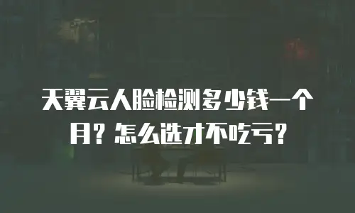 天翼云人脸检测多少钱一个月？怎么选才不吃亏？
