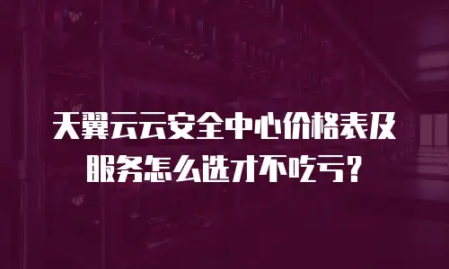 天翼云云安全中心价格表及服务怎么选才不吃亏？