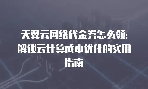 天翼云网络代金券怎么领：解锁云计算成本优化的实用指南