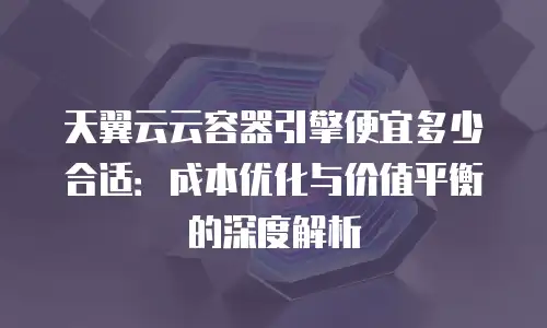 天翼云云容器引擎便宜多少合适：成本优化与价值平衡的深度解析