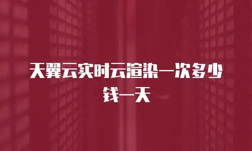 天翼云实时云渲染一次多少钱一天