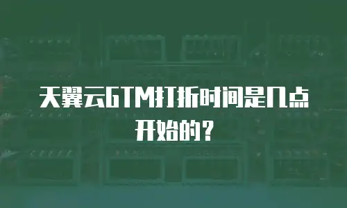 天翼云GTM打折时间是几点开始的？