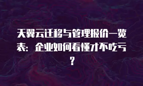 天翼云迁移与管理报价一览表：企业如何看懂才不吃亏？