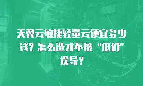 天翼云敏捷轻量云便宜多少钱？怎么选才不被“低价”误导？