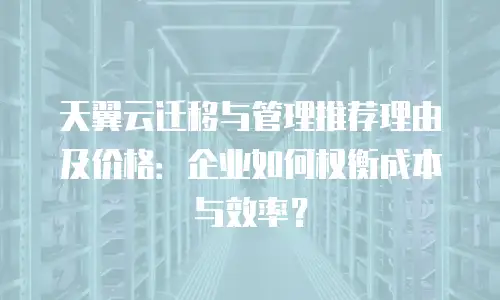 天翼云迁移与管理推荐理由及价格：企业如何权衡成本与效率？