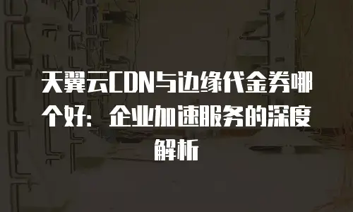 天翼云CDN与边缘代金券哪个好：企业加速服务的深度解析