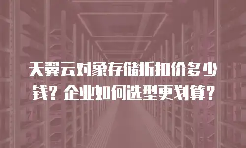 天翼云对象存储折扣价多少钱？企业如何选型更划算？