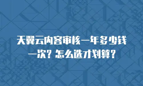 天翼云内容审核一年多少钱一次？怎么选才划算？