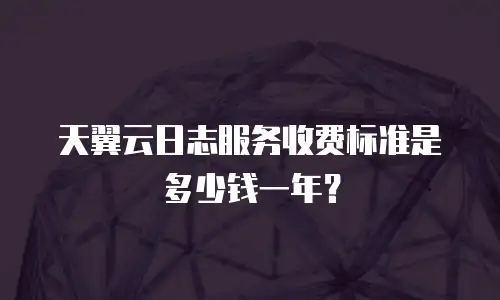 天翼云日志服务收费标准是多少钱一年？