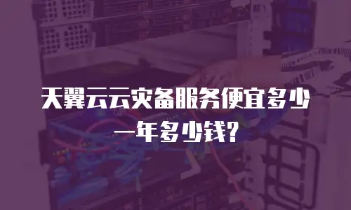 天翼云云灾备服务便宜多少一年多少钱？