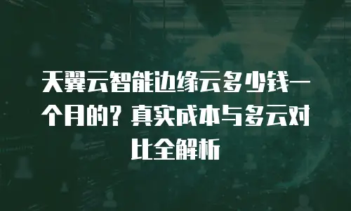 天翼云智能边缘云多少钱一个月的？真实成本与多云对比全解析
