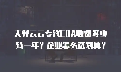 天翼云云专线CDA收费多少钱一年？企业怎么选划算？