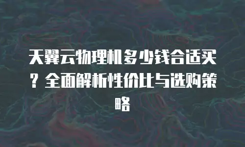 天翼云物理机多少钱合适买？全面解析性价比与选购策略
