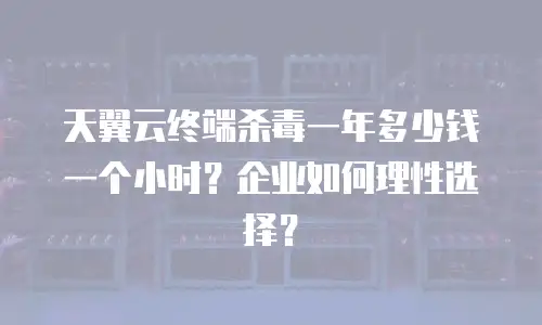 天翼云终端杀毒一年多少钱一个小时？企业如何理性选择？