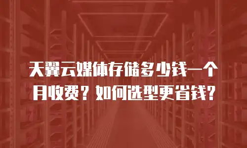 天翼云媒体存储多少钱一个月收费？如何选型更省钱？