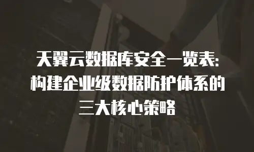 天翼云数据库安全一览表：构建企业级数据防护体系的三大核心策略