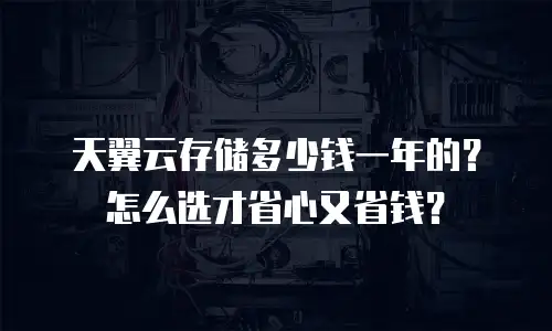 天翼云存储多少钱一年的？怎么选才省心又省钱？
