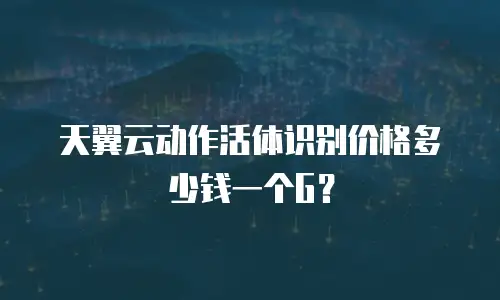 天翼云动作活体识别价格多少钱一个G？