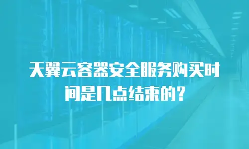 天翼云容器安全服务购买时间是几点结束的？