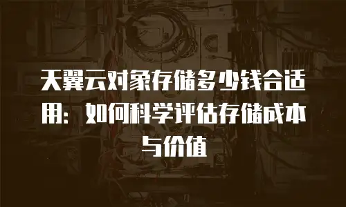 天翼云对象存储多少钱合适用：如何科学评估存储成本与价值