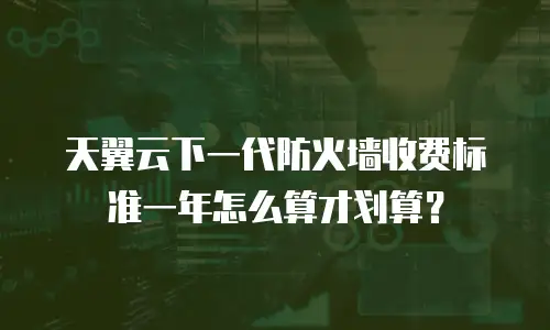 天翼云下一代防火墙收费标准一年怎么算才划算？
