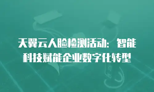 天翼云人脸检测活动：智能科技赋能企业数字化转型