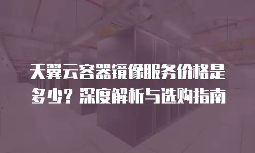 天翼云容器镜像服务价格是多少？深度解析与选购指南