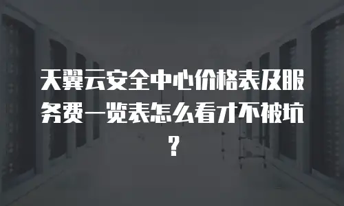 天翼云安全中心价格表及服务费一览表怎么看才不被坑？
