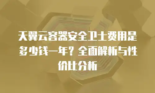 天翼云容器安全卫士费用是多少钱一年？全面解析与性价比分析