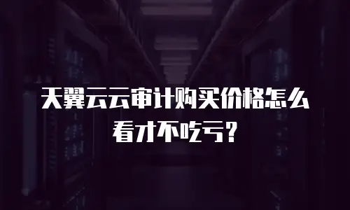 天翼云云审计购买价格怎么看才不吃亏？
