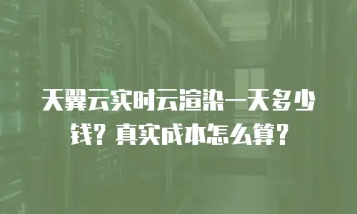 天翼云实时云渲染一天多少钱？真实成本怎么算？