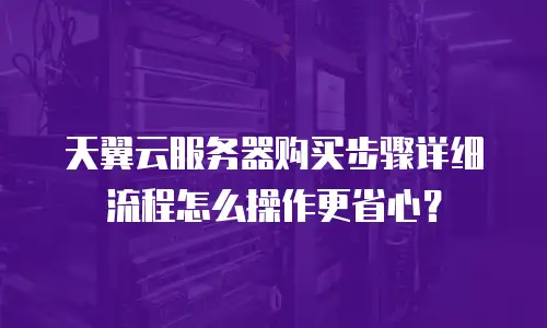 天翼云服务器购买步骤详细流程怎么操作更省心？