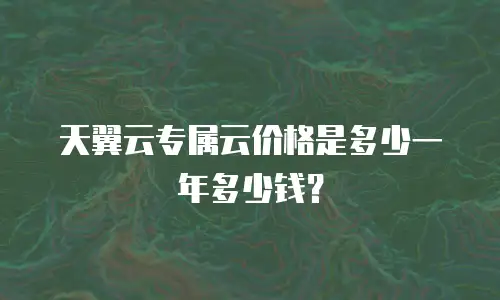 天翼云专属云价格是多少一年多少钱？
