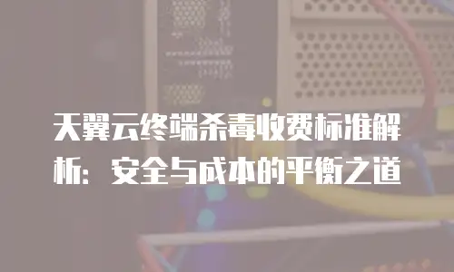 天翼云终端杀毒收费标准解析：安全与成本的平衡之道