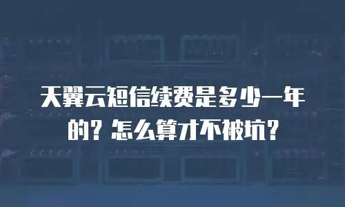 天翼云短信续费是多少一年的？怎么算才不被坑？