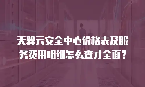 天翼云安全中心价格表及服务费用明细怎么查才全面？