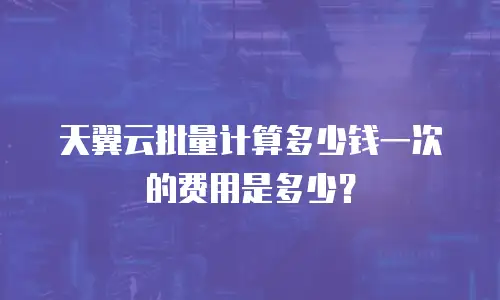 天翼云批量计算多少钱一次的费用是多少？