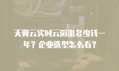 天翼云实时云渲染多少钱一年？企业选型怎么看？