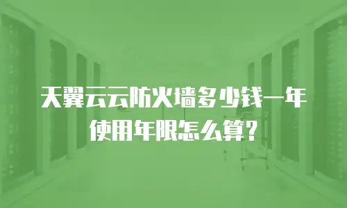 天翼云云防火墙多少钱一年 使用年限怎么算？
