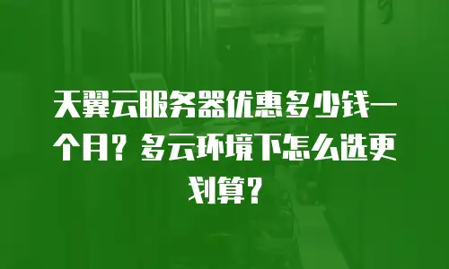天翼云服务器优惠多少钱一个月？多云环境下怎么选更划算？