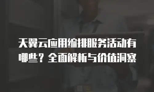 天翼云应用编排服务活动有哪些？全面解析与价值洞察