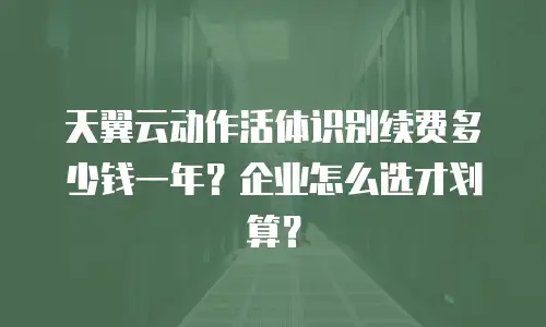 天翼云动作活体识别续费多少钱一年？企业怎么选才划算？