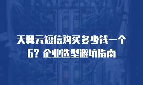 天翼云短信购买多少钱一个G？企业选型避坑指南