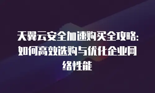 天翼云安全加速购买全攻略：如何高效选购与优化企业网络性能