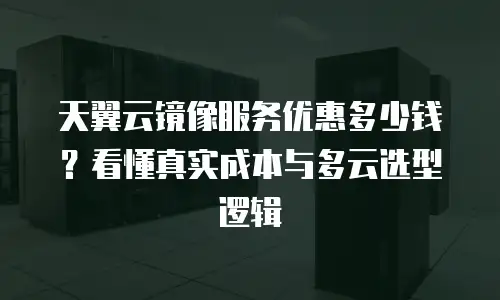 天翼云镜像服务优惠多少钱？看懂真实成本与多云选型逻辑