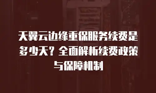 天翼云边缘重保服务续费是多少天？全面解析续费政策与保障机制