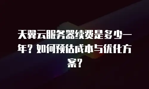 天翼云服务器续费是多少一年？如何预估成本与优化方案？