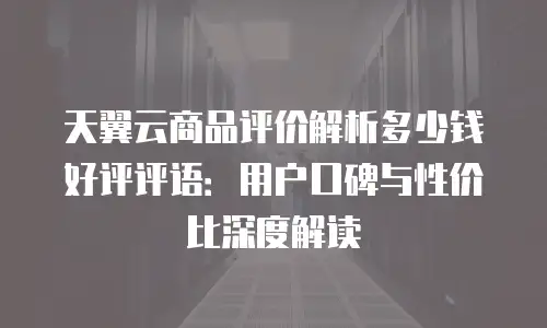 天翼云商品评价解析多少钱好评评语：用户口碑与性价比深度解读